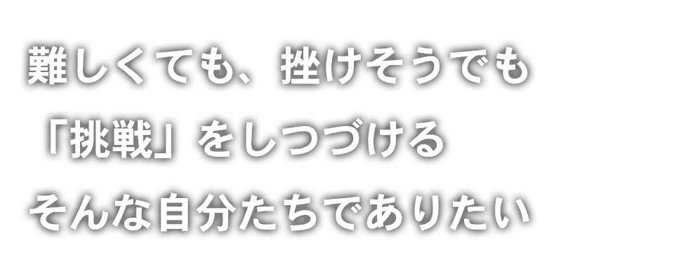 難しくても、挫けそうでも「挑戦」をしつづける そんな自分たちでありたい
